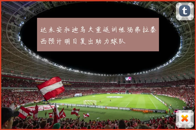 达米安和迪乌夫重返训练场弗拉泰西预计明日复出助力球队