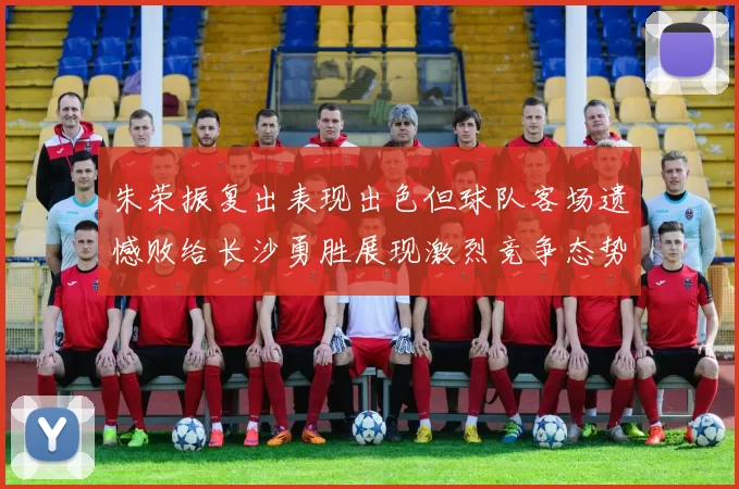 朱荣振复出表现出色但球队客场遗憾败给长沙勇胜展现激烈竞争态势