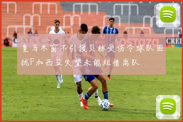 皇马冬窗不引援贝林受伤令球队困扰F加西亚失望未能租借离队
