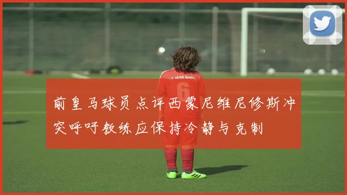 前皇马球员点评西蒙尼维尼修斯冲突呼吁教练应保持冷静与克制