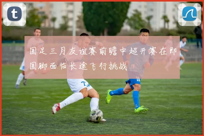 国足三月友谊赛前瞻中超开赛在即国脚面临长途飞行挑战